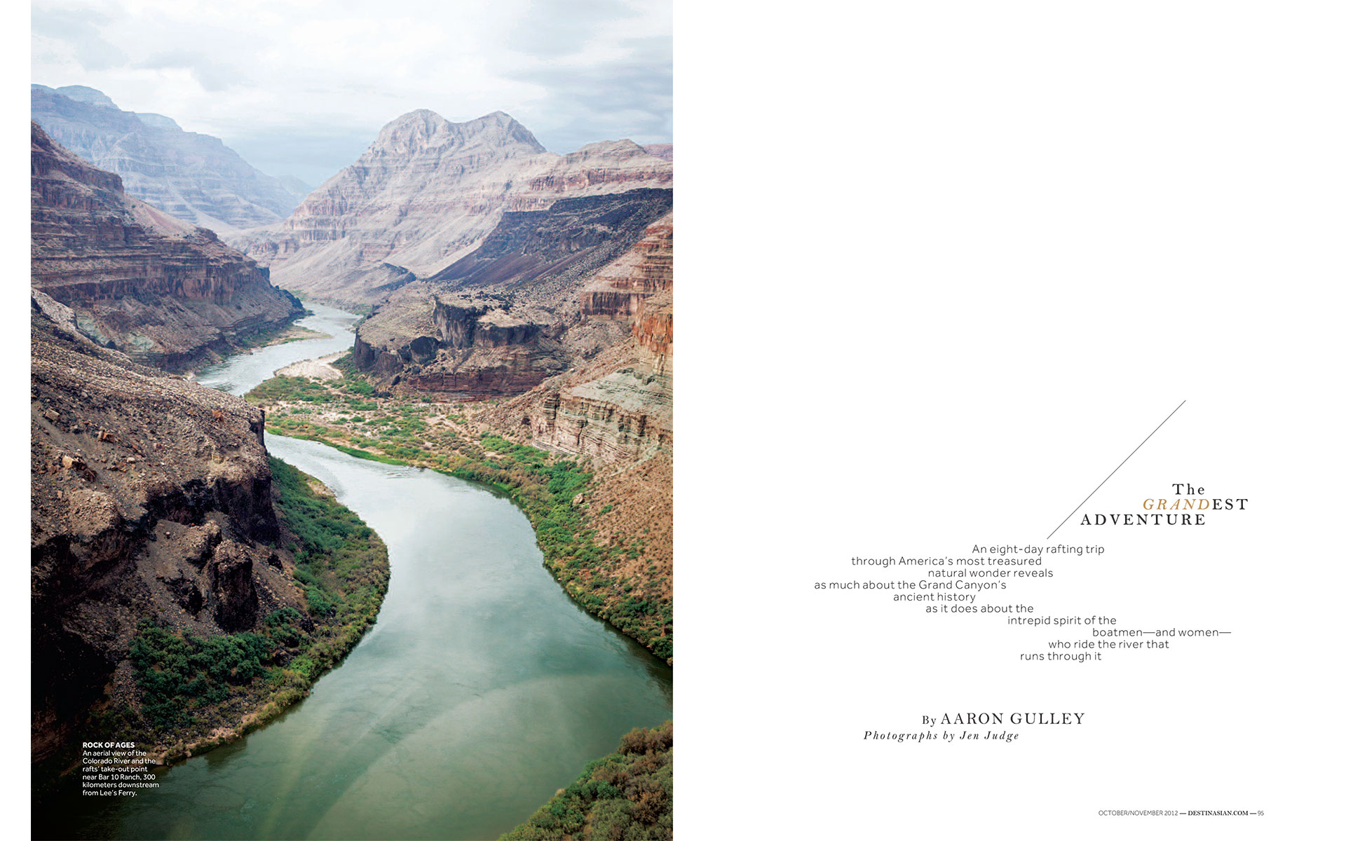 <p style="text-align: center;"><b><font color="2a2871">The Grandest Adventure, DestinAsian, October 2012</font></b>
</p>
An eight-day rafting trip through America's most treasured natural wonder reveals as much about the Grand Canyon's ancient history as it does about the intrepid spirit of the boatmen--and women--who ride the river that runs through it.
<p style="text-align: center;"><a href="/users/AaronGulley18670/DA_GC_10-12.pdf" onclick="window.open(this.href, '', 'resizable=no,status=no,location=no,toolbar=no,menubar=no,fullscreen=no,scrollbars=no,dependent=no,width=900'); return false;">Read the Story</a></p>