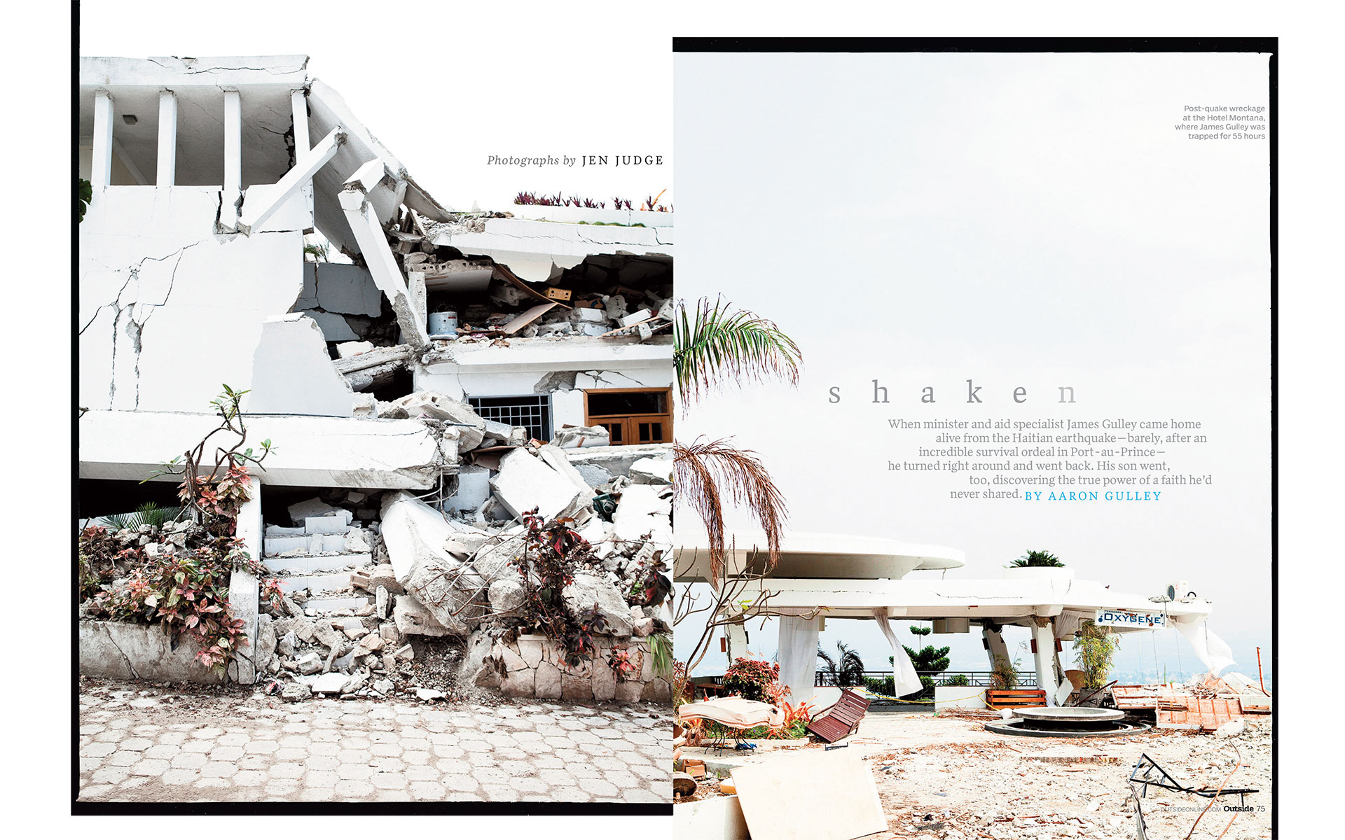 <p style="text-align: center;"><b><font color="2a2871">Shaken, Outside, October 2010</font></b>
</p>
When minister and aid specialist James Gulley came home alive from the Haitian earthquake--barely, after an incredible survival ordeal in Port-au-Prince--he turned right around and went back. His son went too, discovering the true power of a faith he'd never shared.
<p style="text-align: center;"><a href="/users/AaronGulley18670/OUT_Haiti_10-10.pdf" onclick="window.open(this.href, '', 'resizable=no,status=no,location=no,toolbar=no,menubar=no,fullscreen=no,scrollbars=no,dependent=no,width=900'); return false;">Read the Story</a></p>